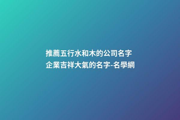 推薦五行水和木的公司名字 企業吉祥大氣的名字-名學網-第1張-公司起名-玄機派